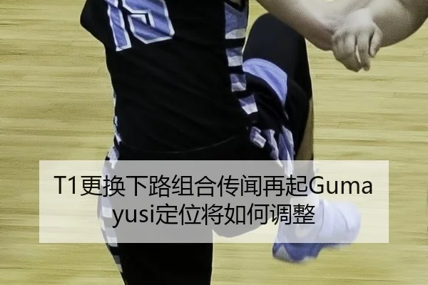 T1更换下路组合传闻再起Gumayusi定位将如何调整 | hth
