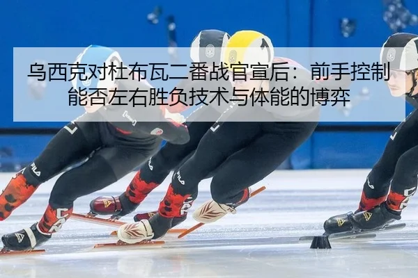 乌西克对杜布瓦二番战官宣后：前手控制能否左右胜负技术与体能的博弈 | hth
