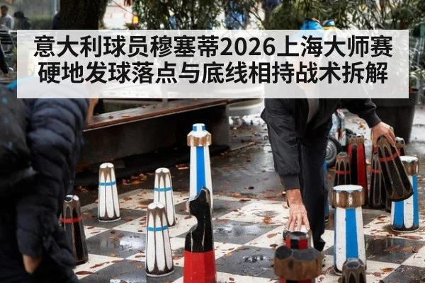 意大利球员穆塞蒂2026上海大师赛硬地发球落点与底线相持战术拆解 | hth